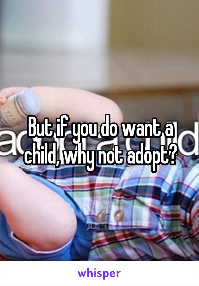 But if you do want a child, why not adopt?