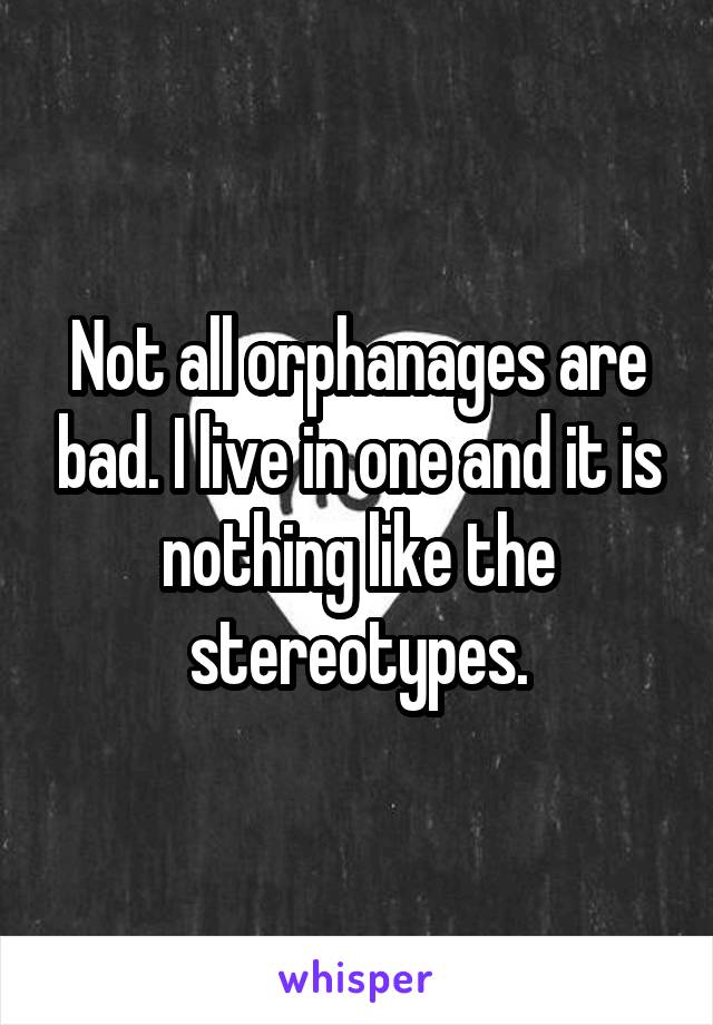 Not all orphanages are bad. I live in one and it is nothing like the stereotypes.