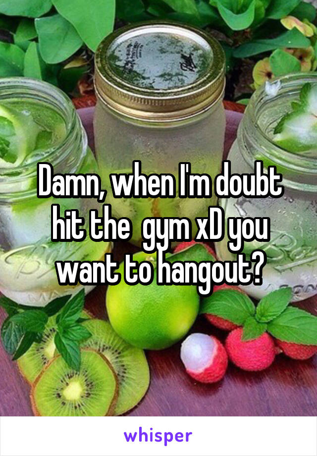 Damn, when I'm doubt hit the  gym xD you want to hangout?