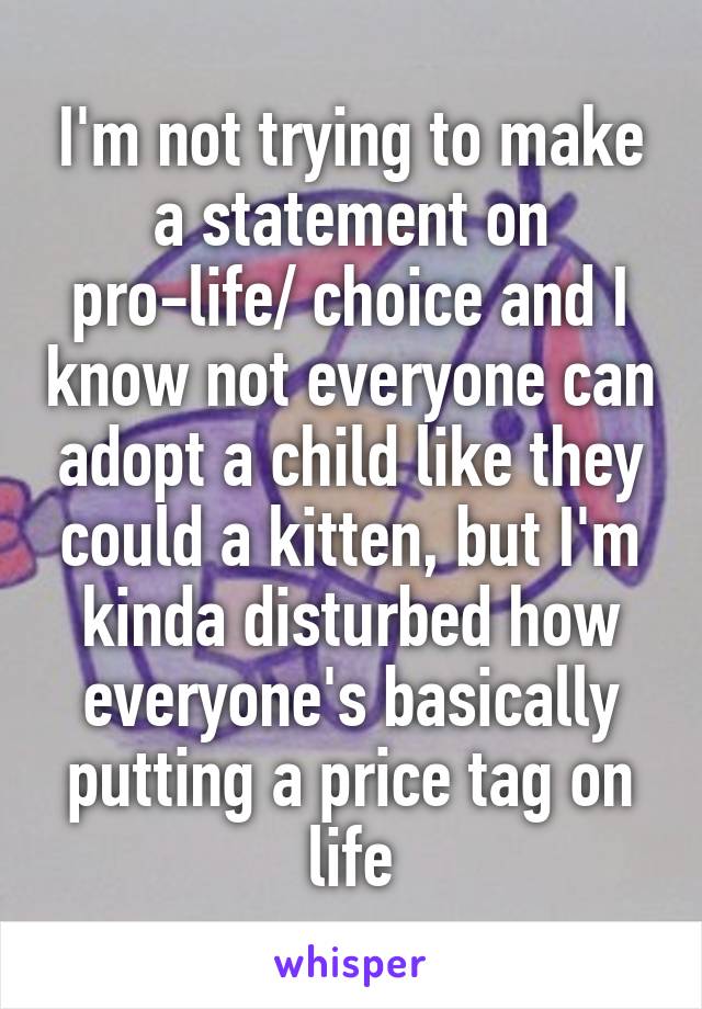 I'm not trying to make a statement on pro-life/ choice and I know not everyone can adopt a child like they could a kitten, but I'm kinda disturbed how everyone's basically putting a price tag on life