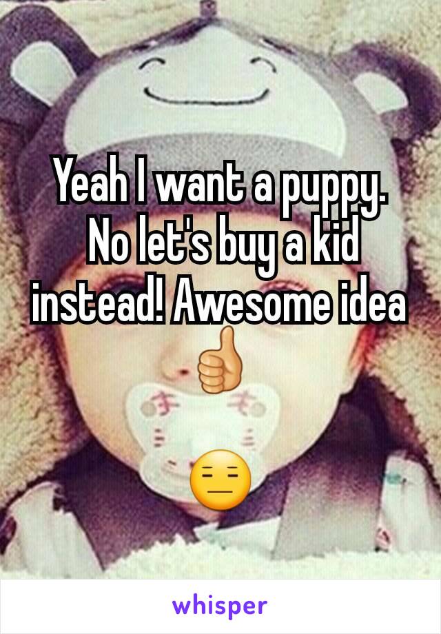 Yeah I want a puppy.
 No let's buy a kid instead! Awesome idea 👍

😑