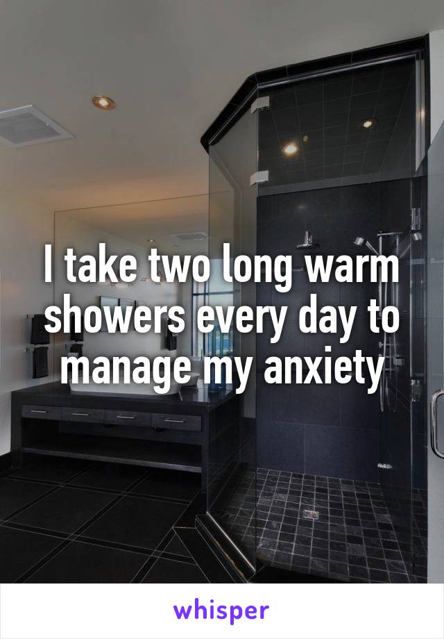 I take two long warm showers every day to manage my anxiety