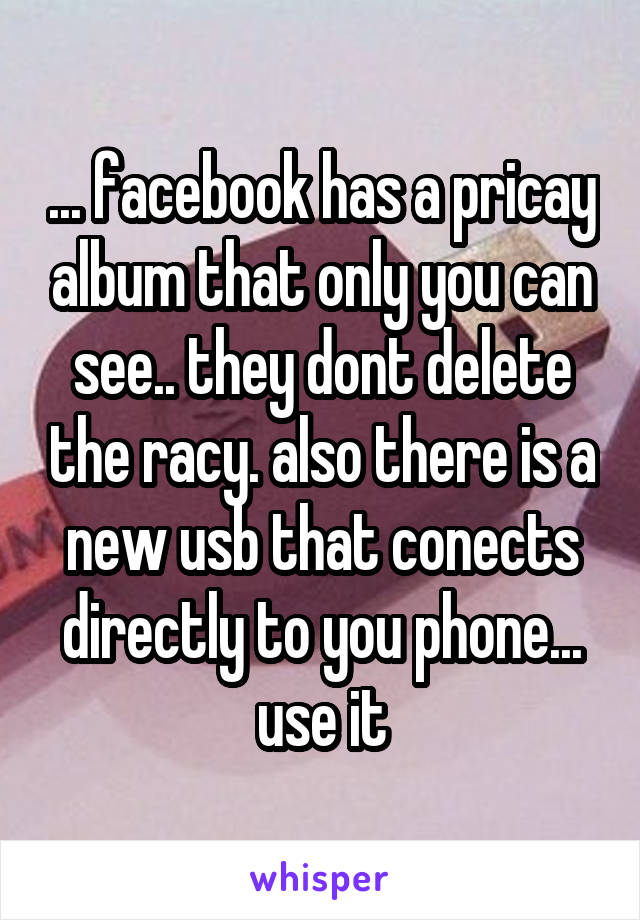 ... facebook has a pricay album that only you can see.. they dont delete the racy. also there is a new usb that conects directly to you phone... use it