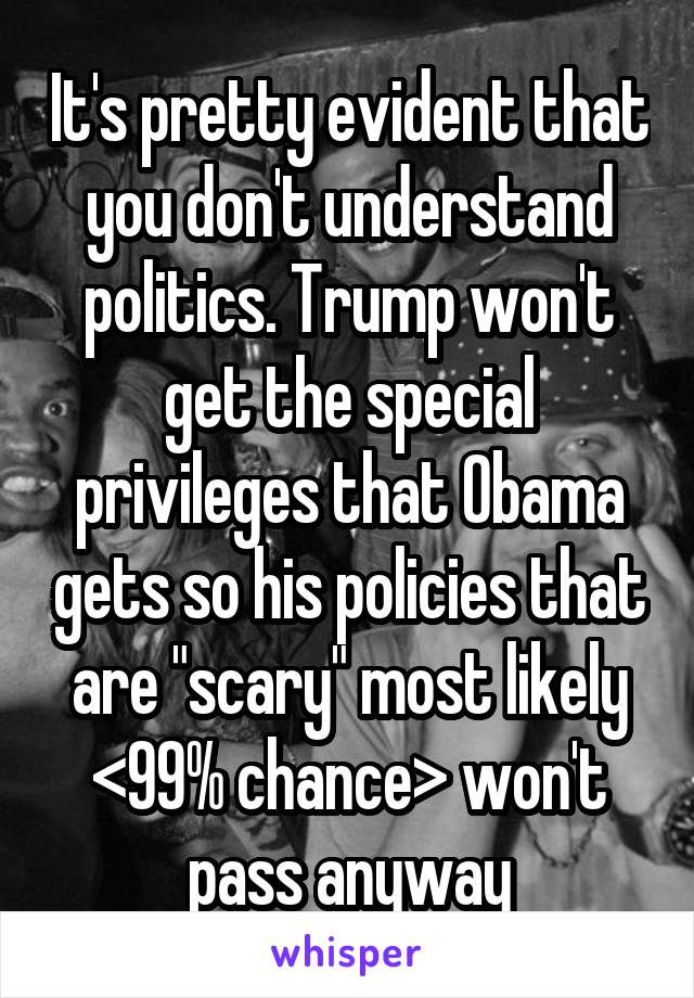 It's pretty evident that you don't understand politics. Trump won't get the special privileges that Obama gets so his policies that are "scary" most likely <99% chance> won't pass anyway