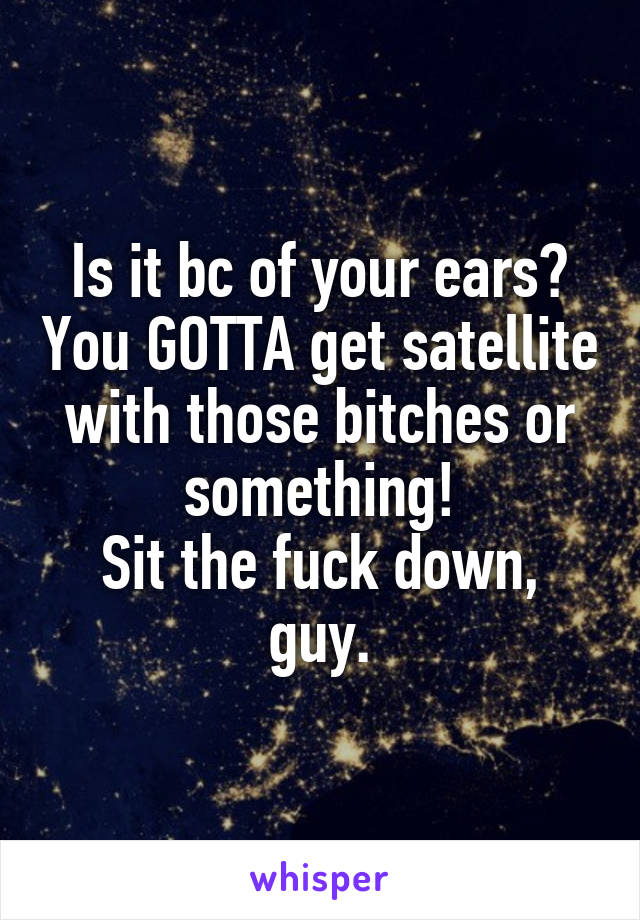 Is it bc of your ears? You GOTTA get satellite with those bitches or something!
Sit the fuck down, guy.