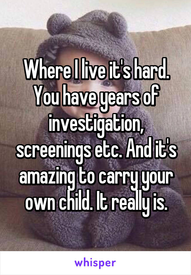 Where I live it's hard. You have years of investigation, screenings etc. And it's amazing to carry your own child. It really is.