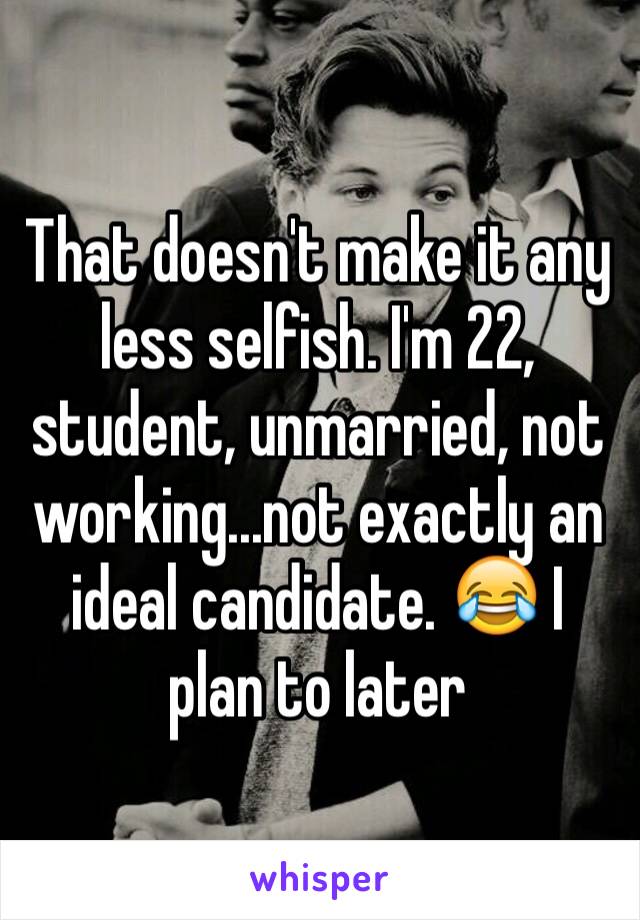 That doesn't make it any less selfish. I'm 22, student, unmarried, not working...not exactly an ideal candidate. 😂 I plan to later 