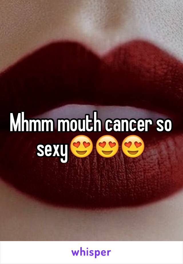 Mhmm mouth cancer so sexy😍😍😍