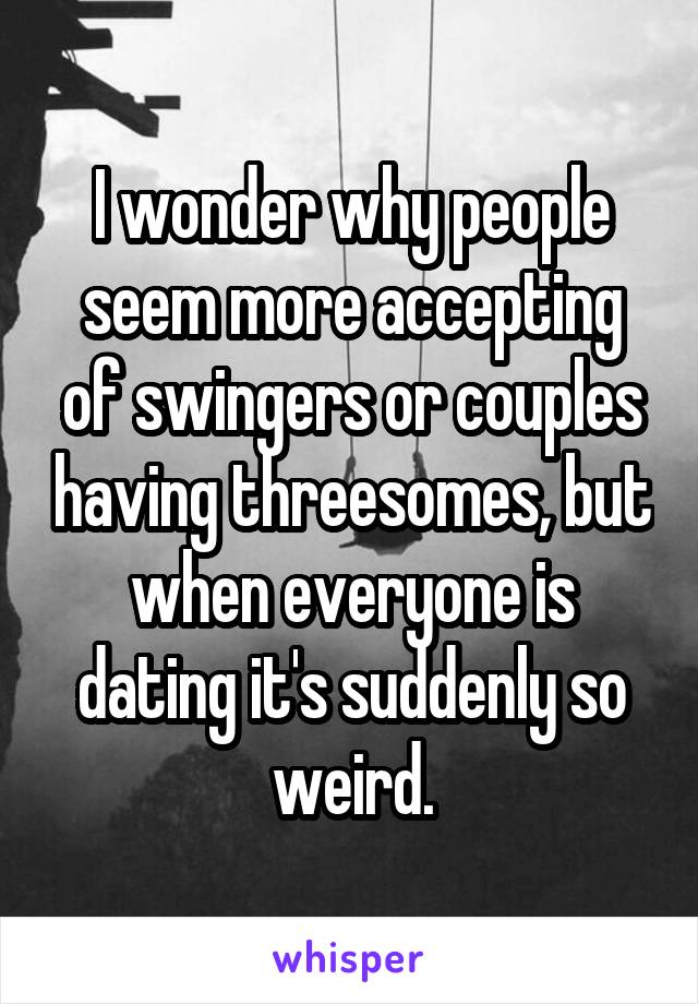 I wonder why people seem more accepting of swingers or couples having threesomes, but when everyone is dating it's suddenly so weird.