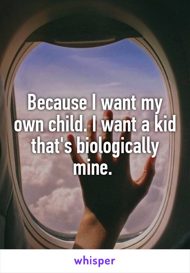 Because I want my own child. I want a kid that's biologically mine. 