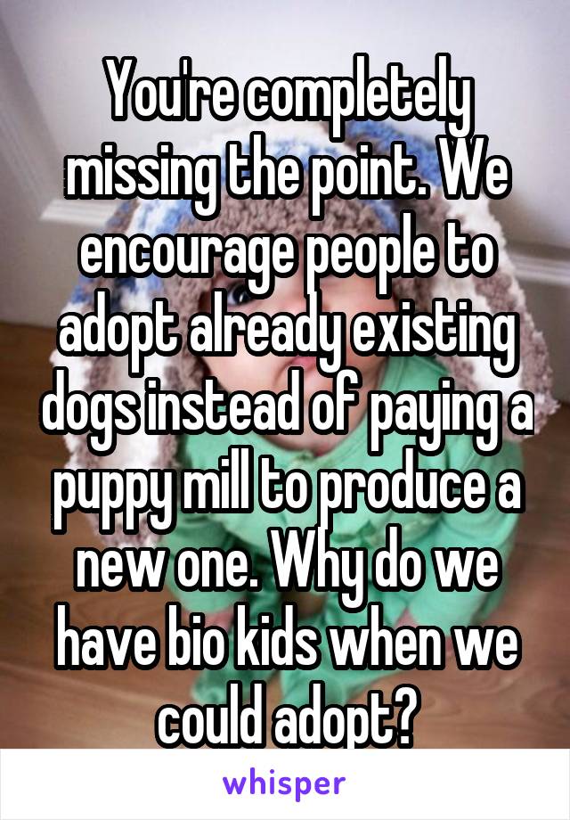 You're completely missing the point. We encourage people to adopt already existing dogs instead of paying a puppy mill to produce a new one. Why do we have bio kids when we could adopt?