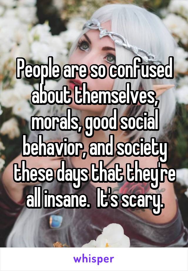 People are so confused about themselves, morals, good social behavior, and society these days that they're all insane.  It's scary.