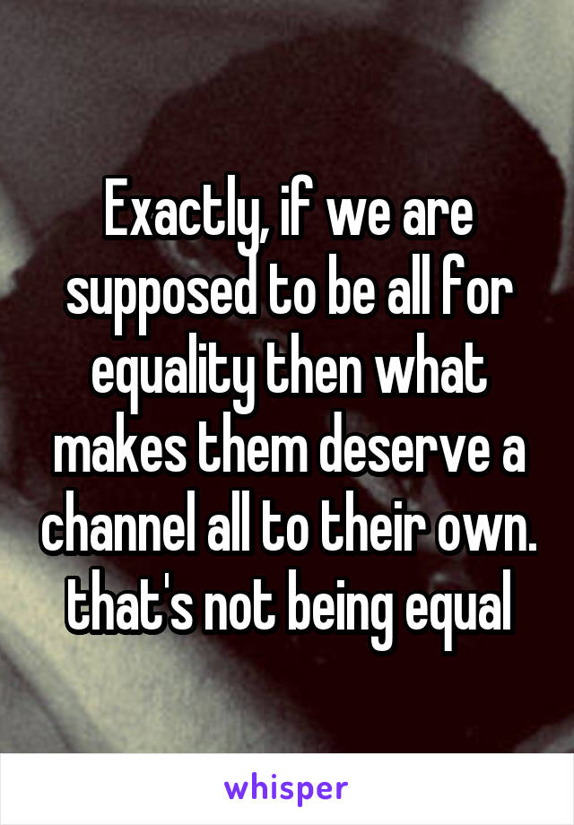 Exactly, if we are supposed to be all for equality then what makes them deserve a channel all to their own. that's not being equal