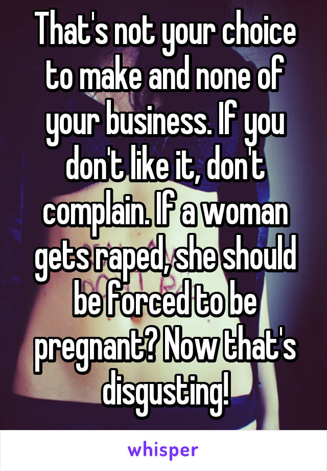 That's not your choice to make and none of your business. If you don't like it, don't complain. If a woman gets raped, she should be forced to be pregnant? Now that's disgusting!
