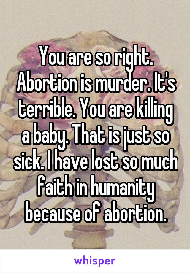 You are so right. Abortion is murder. It's terrible. You are killing a baby. That is just so sick. I have lost so much faith in humanity because of abortion.