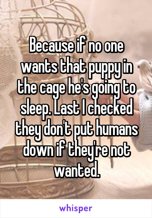 Because if no one wants that puppy in the cage he's going to sleep. Last I checked they don't put humans down if they're not wanted.