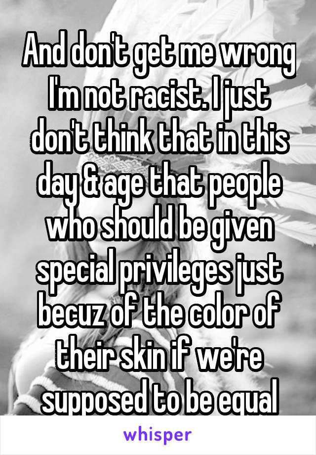 And don't get me wrong I'm not racist. I just don't think that in this day & age that people who should be given special privileges just becuz of the color of their skin if we're supposed to be equal