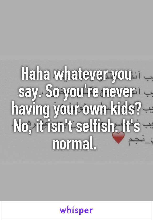 Haha whatever you say. So you're never having your own kids? No, it isn't selfish. It's normal. 