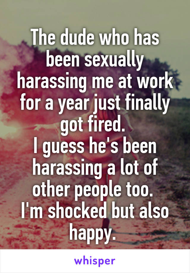 The dude who has been sexually harassing me at work for a year just finally got fired. 
I guess he's been harassing a lot of other people too. 
I'm shocked but also happy. 