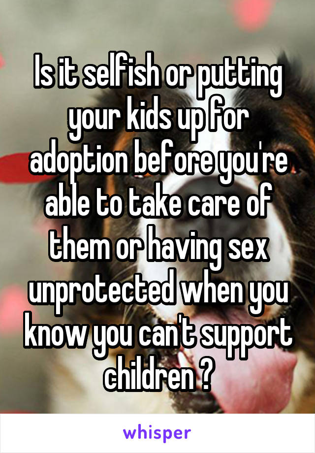 Is it selfish or putting your kids up for adoption before you're able to take care of them or having sex unprotected when you know you can't support children ?