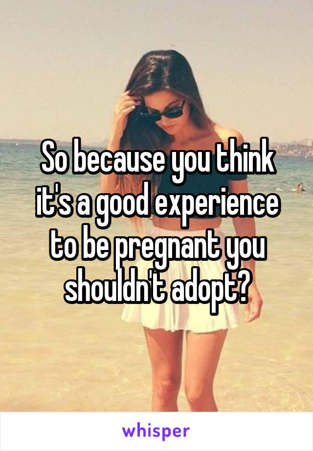 So because you think it's a good experience to be pregnant you shouldn't adopt?