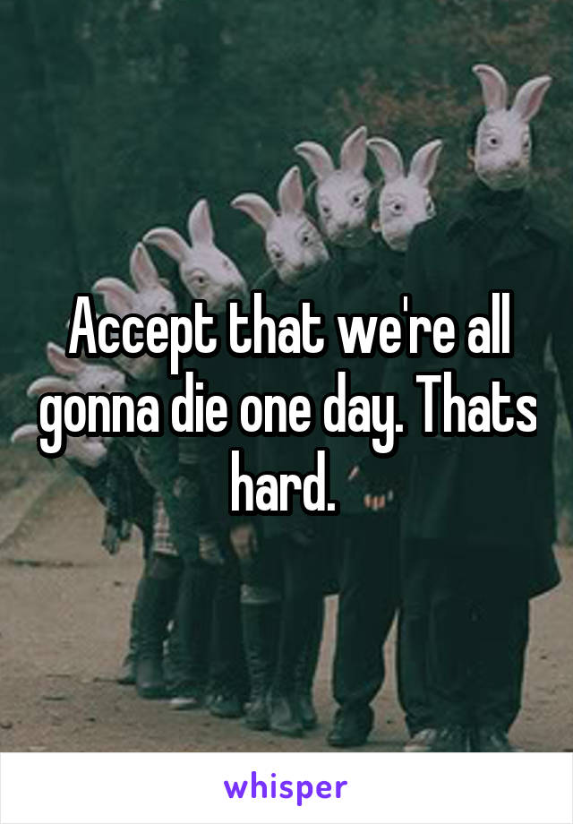 Accept that we're all gonna die one day. Thats hard. 