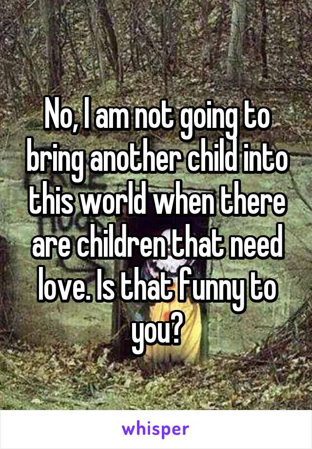 No, I am not going to bring another child into this world when there are children that need love. Is that funny to you?