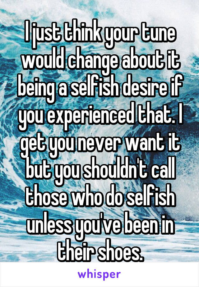 I just think your tune would change about it being a selfish desire if you experienced that. I get you never want it but you shouldn't call those who do selfish unless you've been in their shoes.