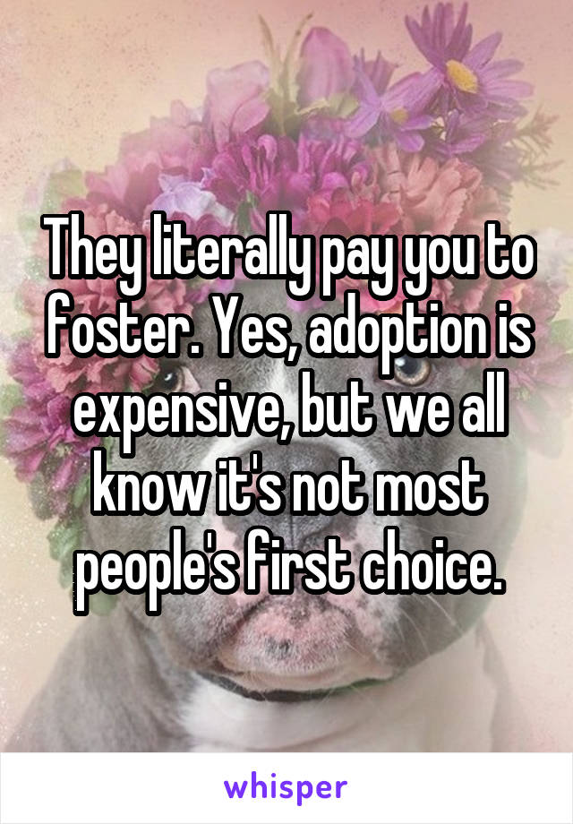 They literally pay you to foster. Yes, adoption is expensive, but we all know it's not most people's first choice.