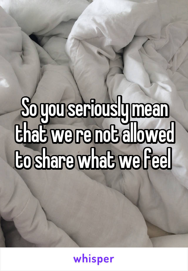 So you seriously mean that we re not allowed to share what we feel 