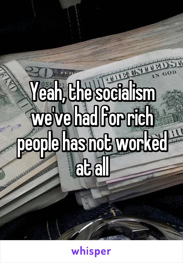 Yeah, the socialism we've had for rich people has not worked at all