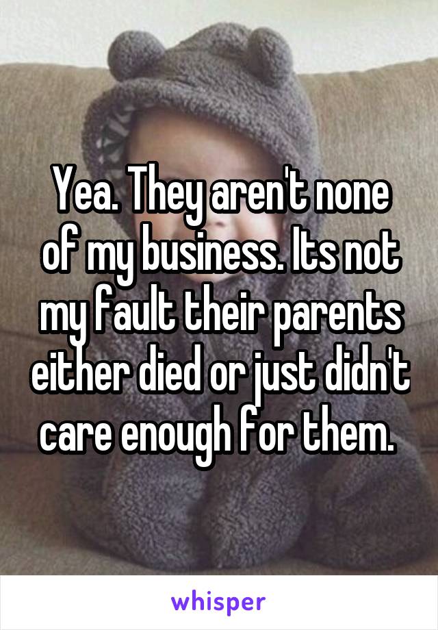 Yea. They aren't none of my business. Its not my fault their parents either died or just didn't care enough for them. 