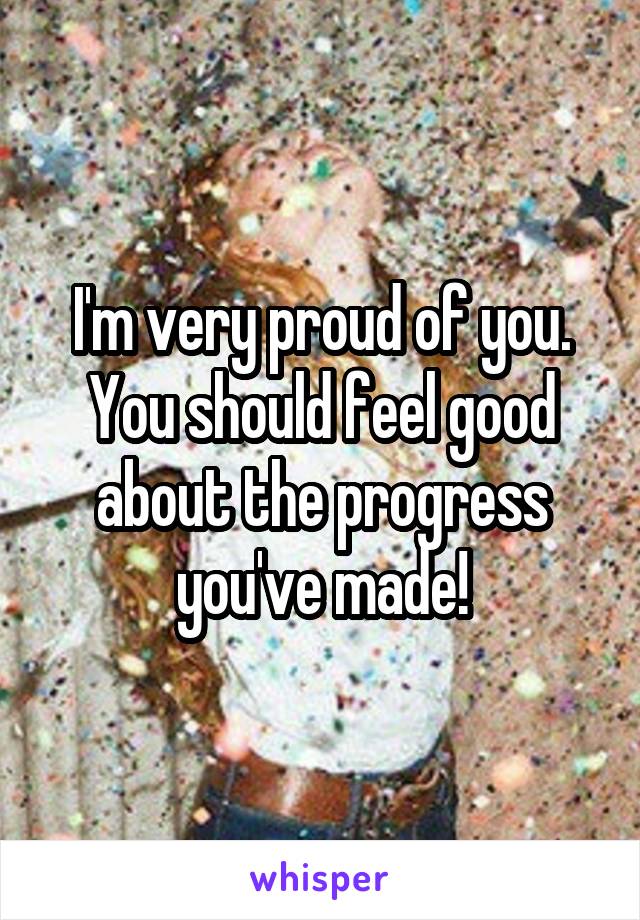 I'm very proud of you. You should feel good about the progress you've made!