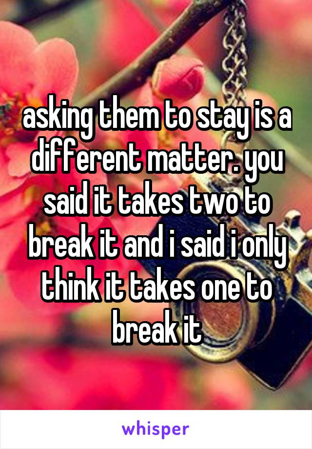 asking them to stay is a different matter. you said it takes two to break it and i said i only think it takes one to break it