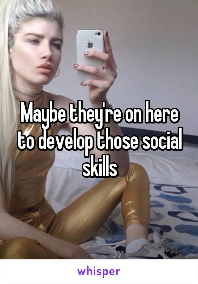 Maybe they're on here to develop those social skills