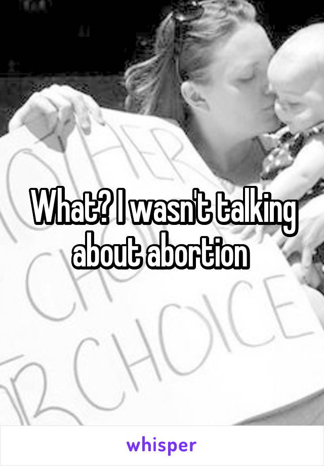 What? I wasn't talking about abortion 