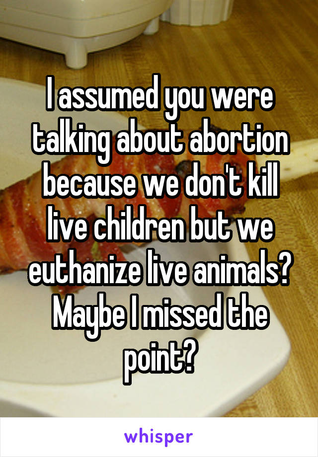 I assumed you were talking about abortion because we don't kill live children but we euthanize live animals? Maybe I missed the point?