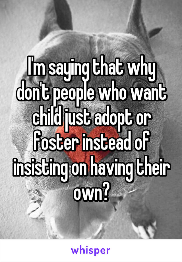 I'm saying that why don't people who want child just adopt or foster instead of insisting on having their own?