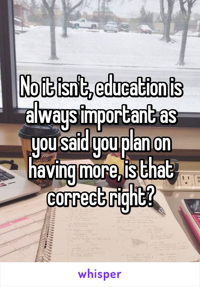 No it isn't, education is always important as you said you plan on having more, is that correct right?