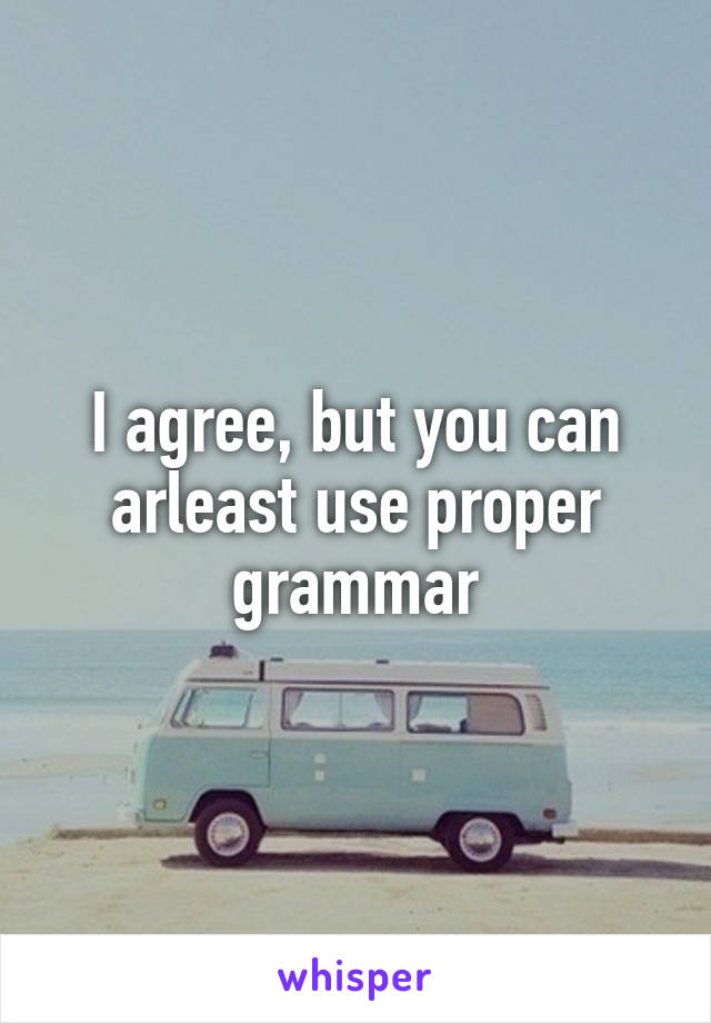 I agree, but you can arleast use proper grammar