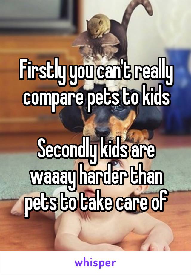 Firstly you can't really compare pets to kids

Secondly kids are waaay harder than pets to take care of