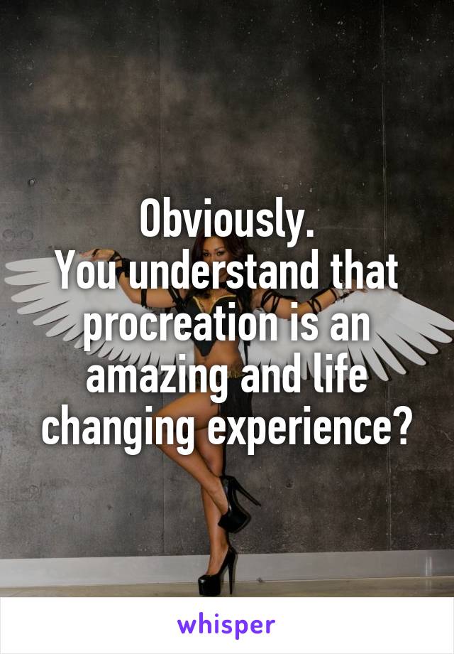 Obviously.
You understand that procreation is an amazing and life changing experience?