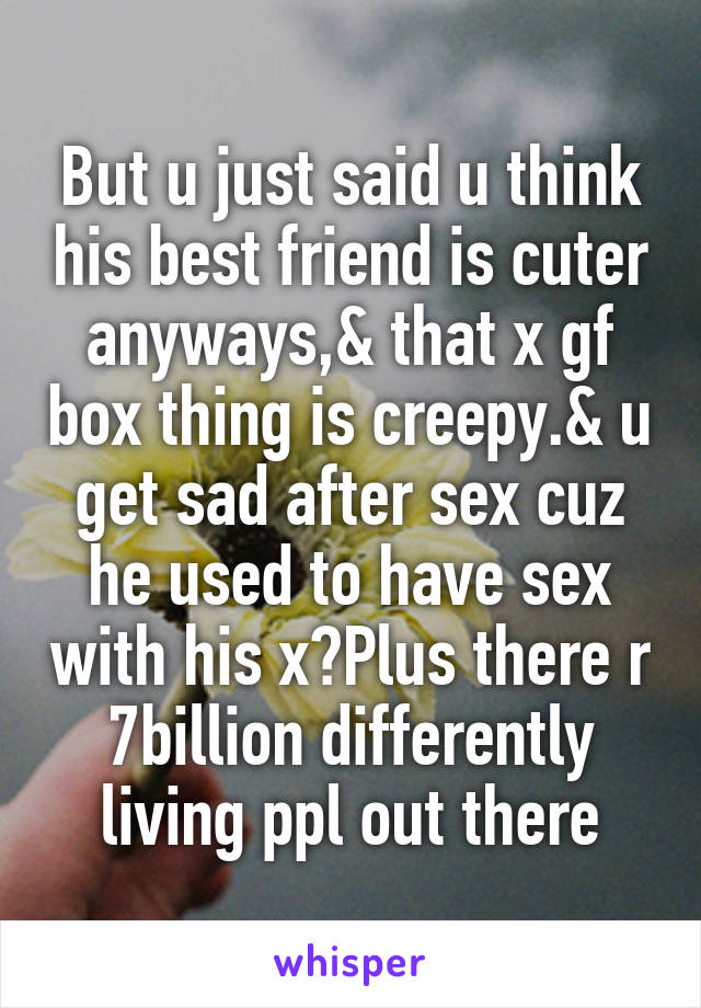 But u just said u think his best friend is cuter anyways,& that x gf box thing is creepy.& u get sad after sex cuz he used to have sex with his x?Plus there r 7billion differently living ppl out there