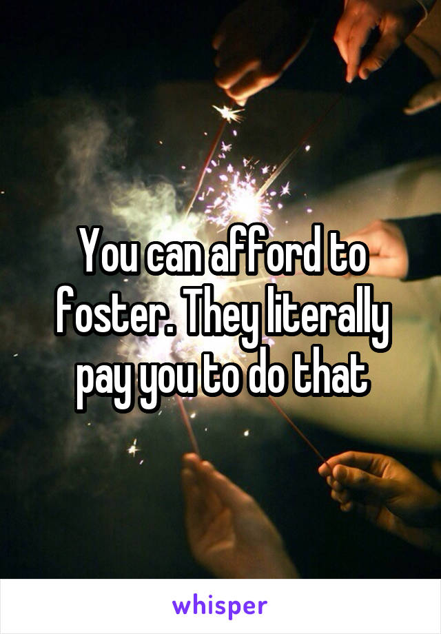 You can afford to foster. They literally pay you to do that