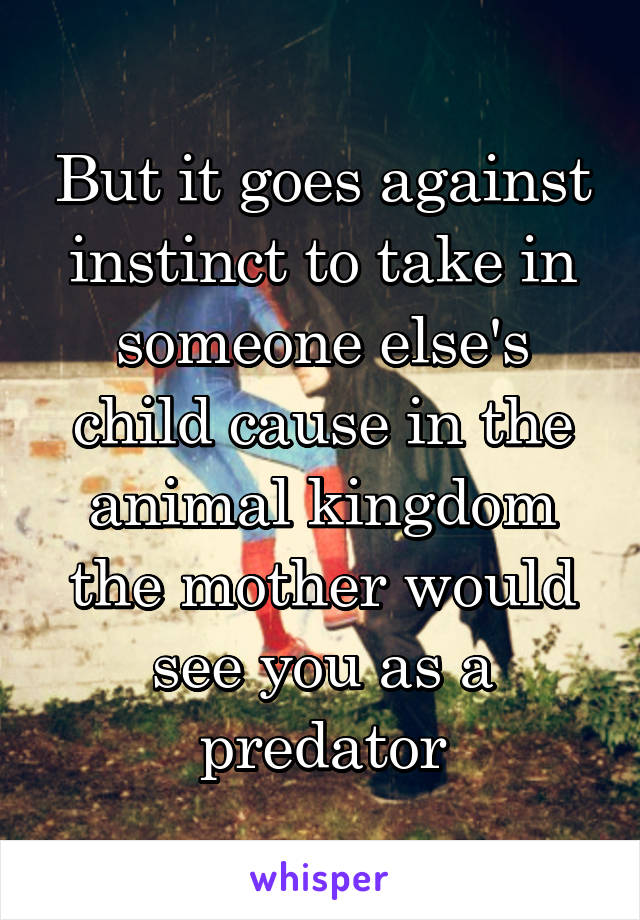 But it goes against instinct to take in someone else's child cause in the animal kingdom the mother would see you as a predator