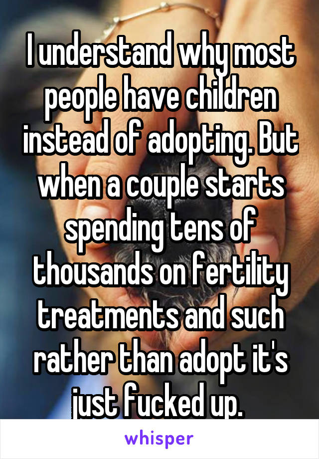 I understand why most people have children instead of adopting. But when a couple starts spending tens of thousands on fertility treatments and such rather than adopt it's just fucked up. 