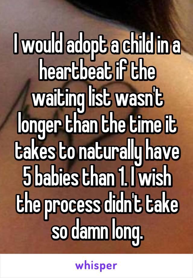 I would adopt a child in a heartbeat if the waiting list wasn't longer than the time it takes to naturally have 5 babies than 1. I wish the process didn't take so damn long.