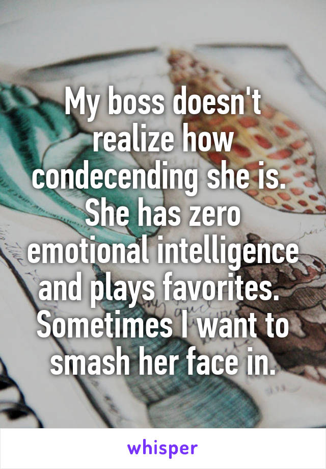 My boss doesn't realize how condecending she is.  She has zero emotional intelligence and plays favorites.  Sometimes I want to smash her face in.
