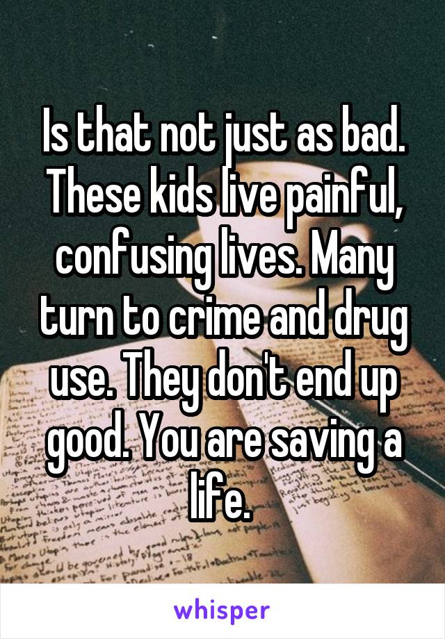 Is that not just as bad. These kids live painful, confusing lives. Many turn to crime and drug use. They don't end up good. You are saving a life. 