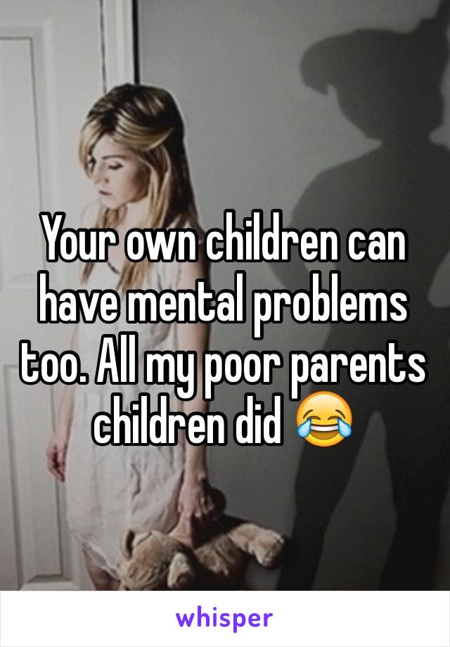 Your own children can have mental problems too. All my poor parents children did 😂